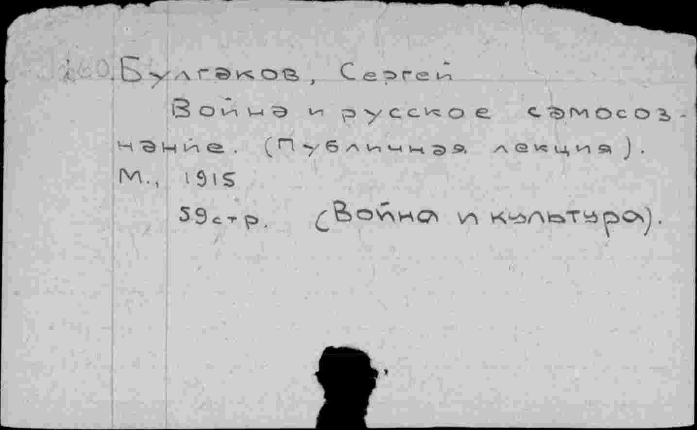 ﻿< .Ьулгекоа, Сергей
3 о И и э ии русское С7>МОСОЬ-н В м и е . (Публичнэя лекция). 1^., 1915
59с-гр.	<?5СЭ'*\иС7' V» КчэЛкаТУОО) .